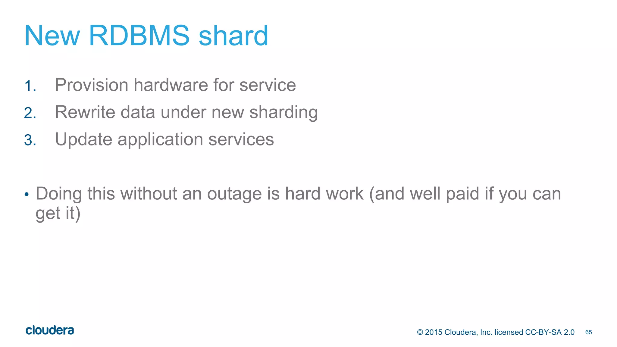 65© 2015 Cloudera, Inc. licensed CC-BY-SA 2.0
New RDBMS shard
1. Provision hardware for service
2. Rewrite data under new sharding
3. Update application services
• Doing this without an outage is hard work (and well paid if you can
get it)
 