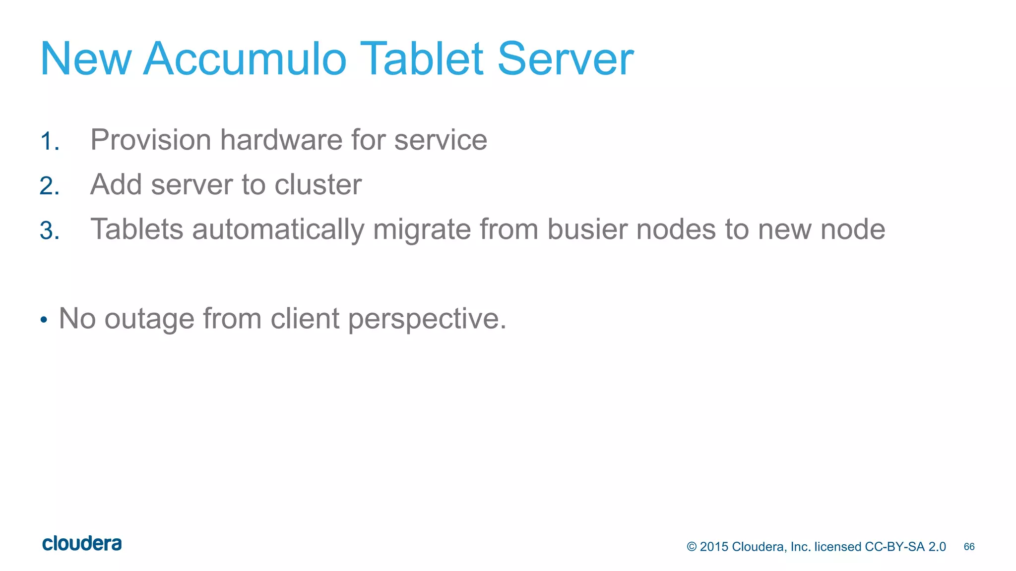 66© 2015 Cloudera, Inc. licensed CC-BY-SA 2.0
New Accumulo Tablet Server
1. Provision hardware for service
2. Add server to cluster
3. Tablets automatically migrate from busier nodes to new node
• No outage from client perspective.
 