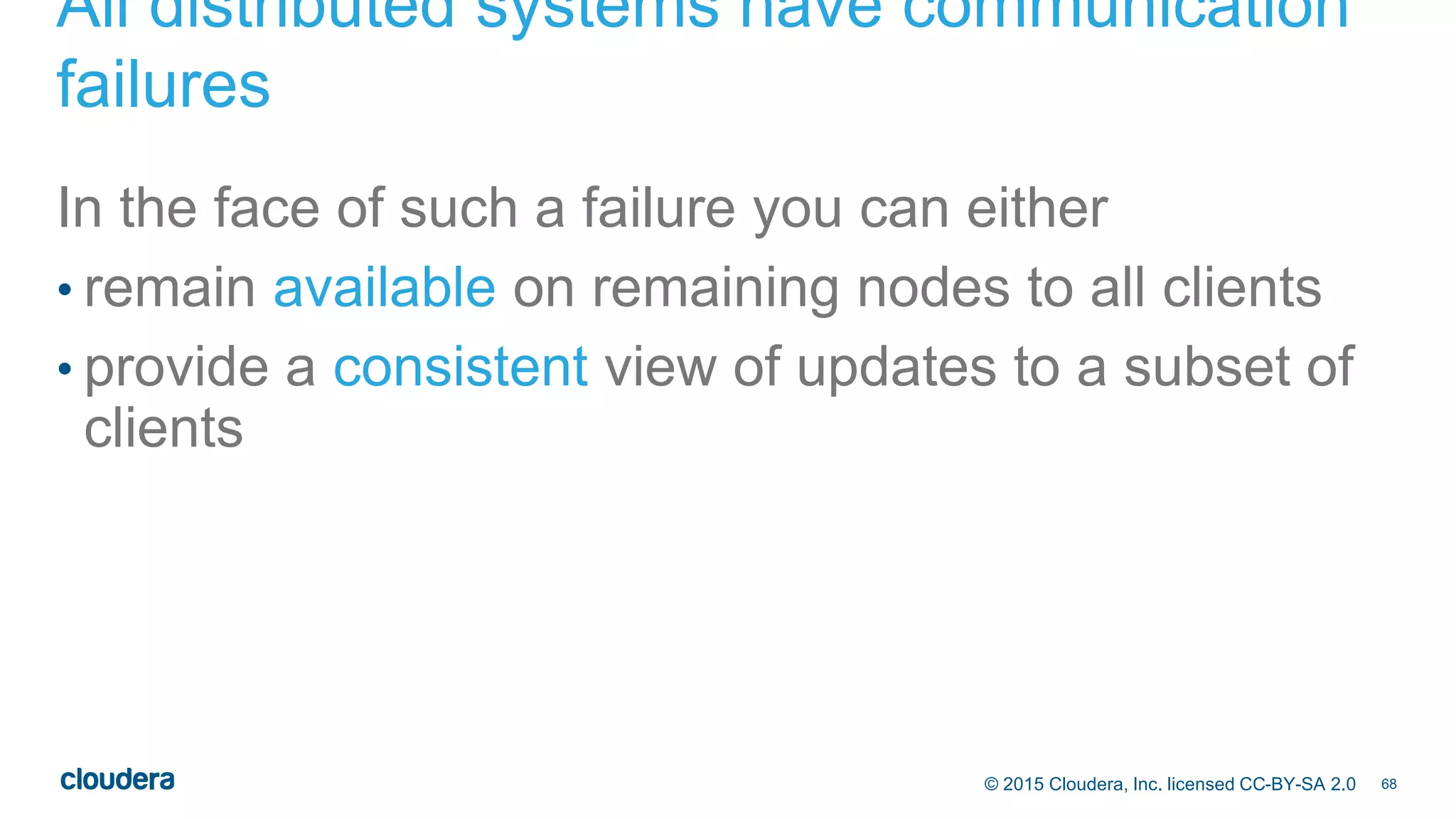 68© 2015 Cloudera, Inc. licensed CC-BY-SA 2.0
All distributed systems have communication
failures
In the face of such a failure you can either
• remain available on remaining nodes to all clients
• provide a consistent view of updates to a subset of
clients
 