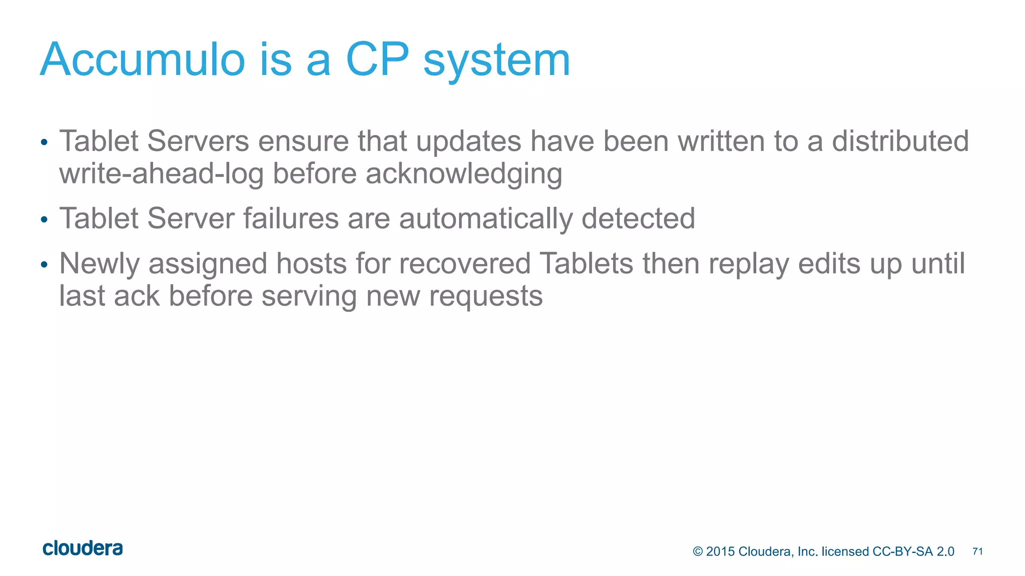 71© 2015 Cloudera, Inc. licensed CC-BY-SA 2.0
Accumulo is a CP system
• Tablet Servers ensure that updates have been written to a distributed
write-ahead-log before acknowledging
• Tablet Server failures are automatically detected
• Newly assigned hosts for recovered Tablets then replay edits up until
last ack before serving new requests
 