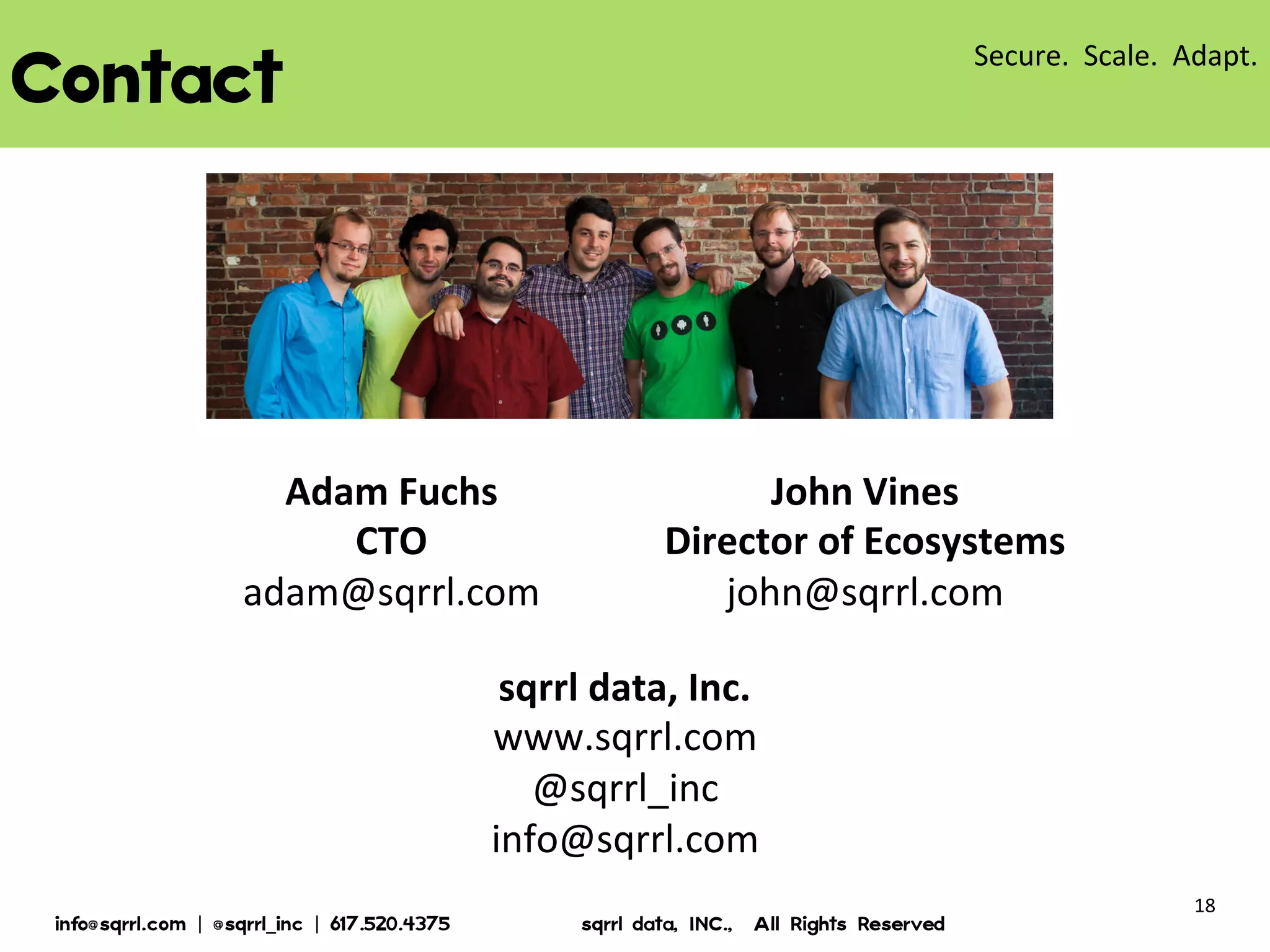 CONTACT

Adam Fuchs
CTO
adam@sqrrl.com

John Vines
Director of Ecosystems
john@sqrrl.com

sqrrl data, Inc.
www.sqrrl.com
@sqrrl_inc
info@sqrrl.com
© 2013 Sqrrl | All Rights Reserved | Proprietary and Confidential

18

 