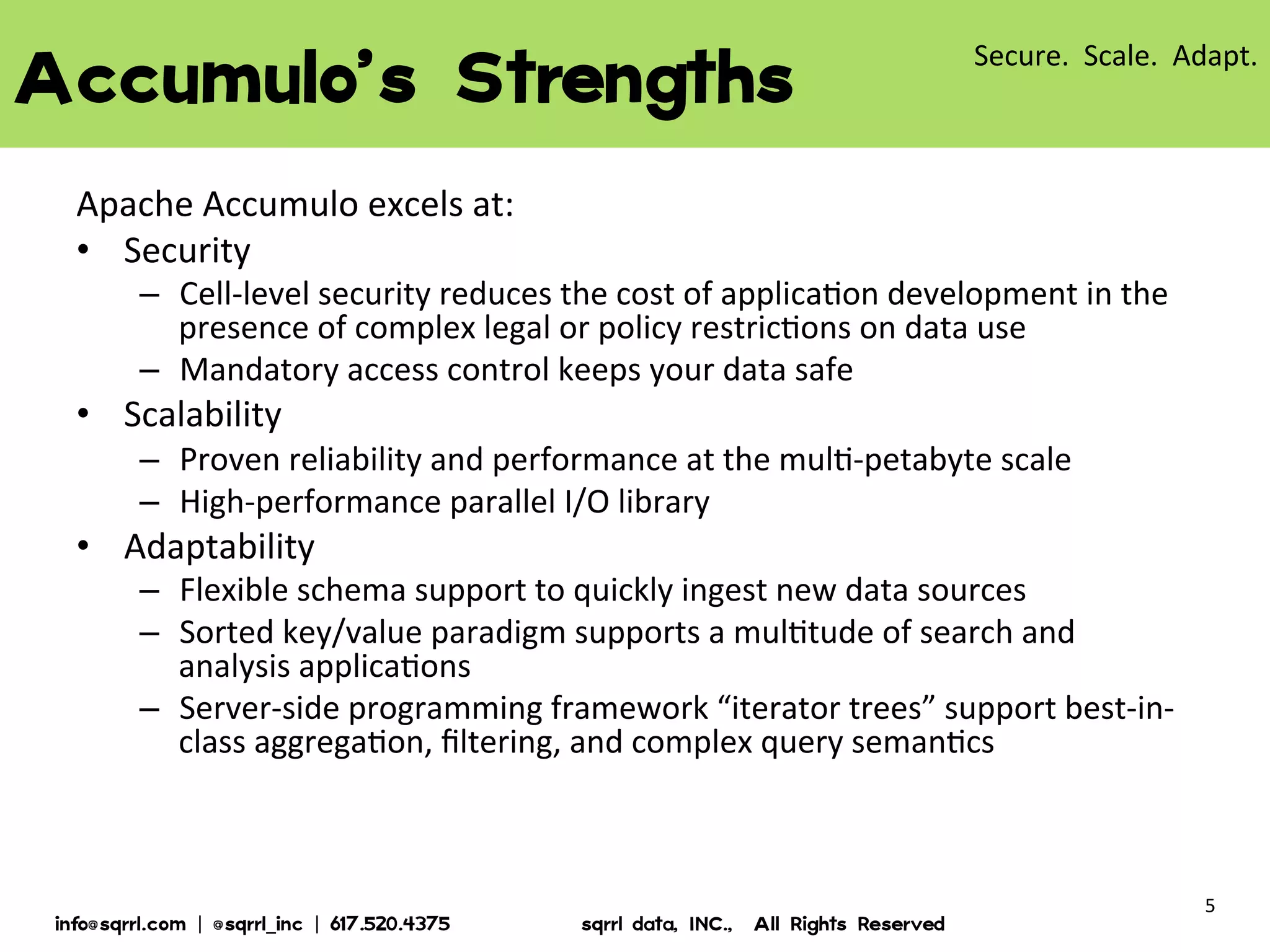 ACCUMULO’S STRENGTHS
Apache Accumulo excels at:
- Security
Cell-level security reduces the cost of application development in
the presence of complex legal or policy restrictions on data use
Mandatory access control keeps your data safe
- Scalability
Proven reliability and performance at the multi-petabyte scale
High-performance parallel I/O library
- Adaptability
Flexible schema support to quickly ingest new data sources
Sorted key/value paradigm supports a multitude of search and
analysis applications
Server-side programming framework “iterator trees” support bestin-class aggregation, filtering, and complex query semantics
© 2013 Sqrrl | All Rights Reserved | Proprietary and Confidential

5

 