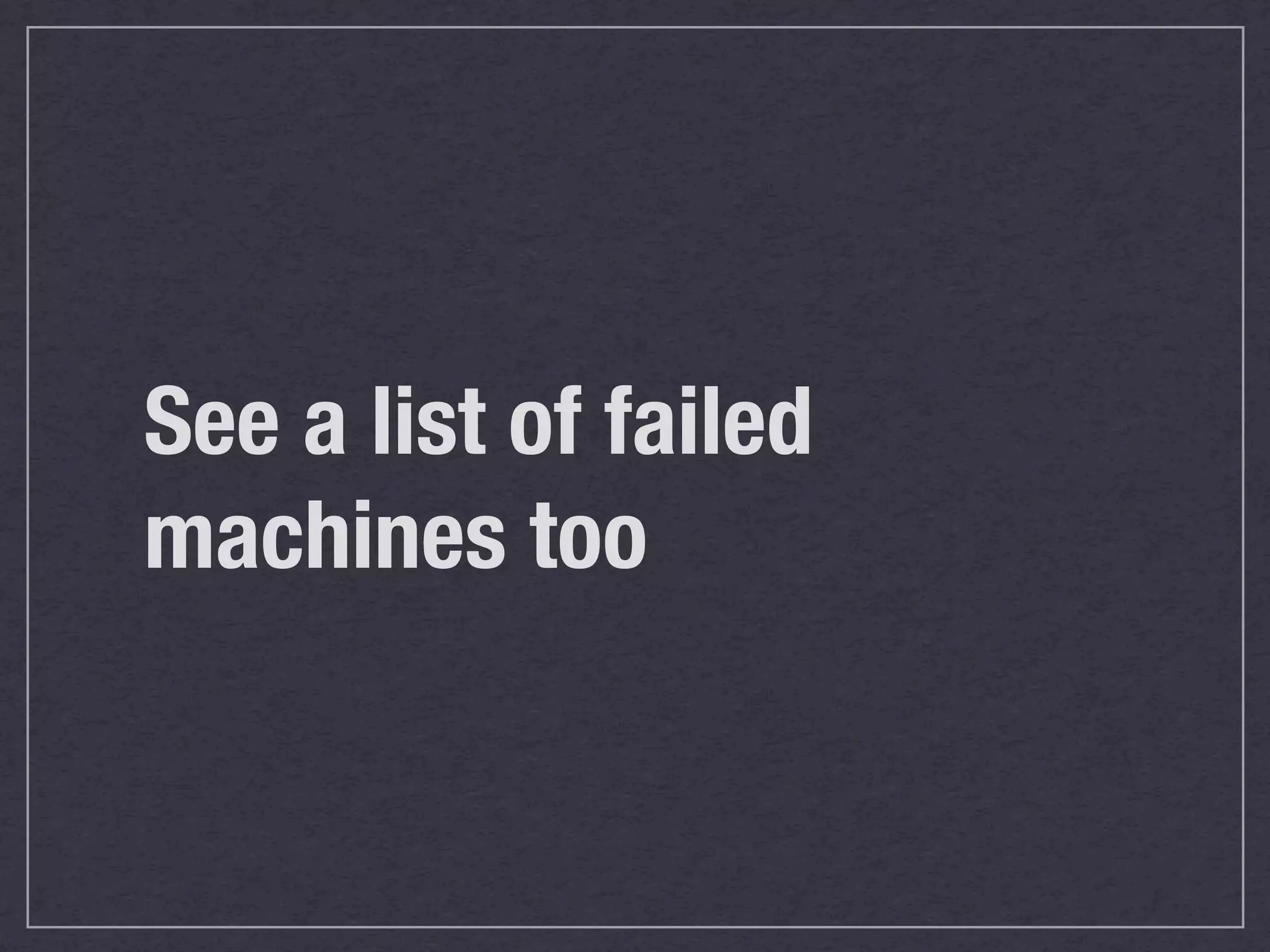 See a list of failed
machines too
 