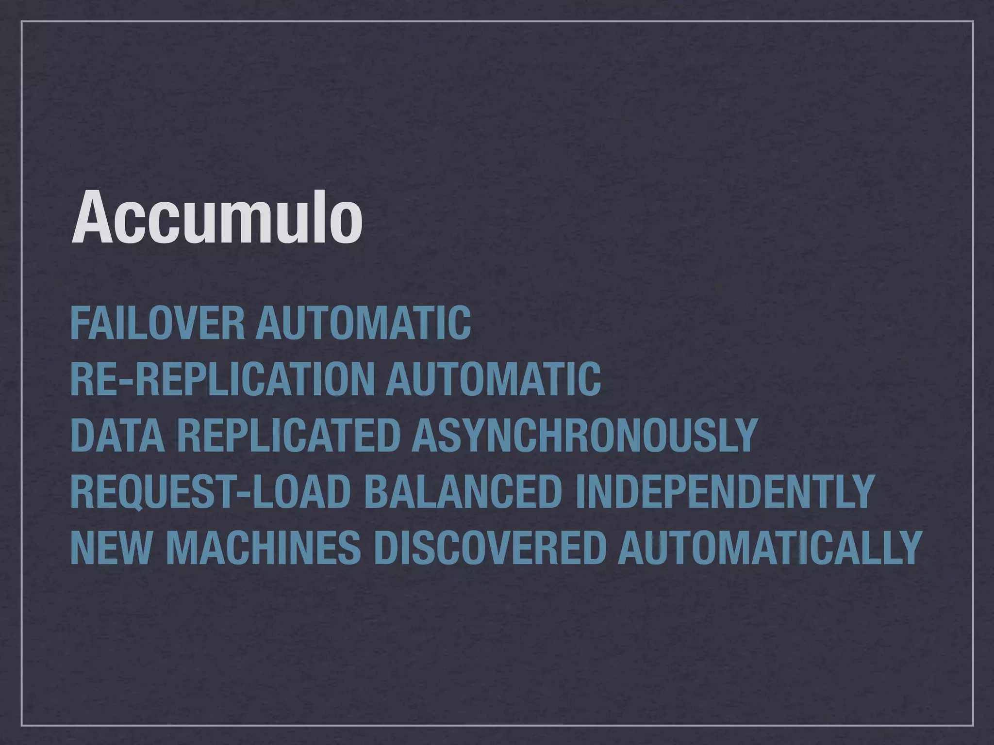 Accumulo
FAILOVER AUTOMATIC
RE-REPLICATION AUTOMATIC
DATA REPLICATED ASYNCHRONOUSLY
REQUEST-LOAD BALANCED INDEPENDENTLY
NEW MACHINES DISCOVERED AUTOMATICALLY
 