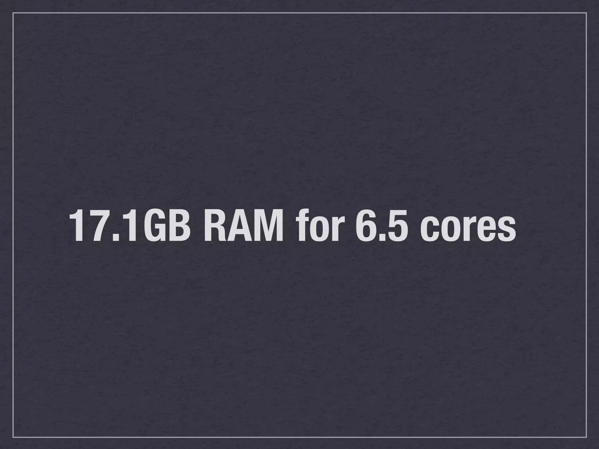 17.1GB RAM for 6.5 cores
 