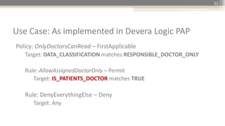 Policy: OnlyDoctorsCanRead – FirstApplicable
Target: DATA_CLASSIFICATION matches RESPONSIBLE_DOCTOR_ONLY
Rule: AllowAssignedDoctorOnly – Permit
Target: IS_PATIENTS_DOCTOR matches TRUE
Rule: DenyEverythingElse – Deny
Target: Any
Use Case: As implemented in Devera Logic PAP
22
 
