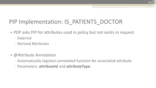 PIP Implementation: IS_PATIENTS_DOCTOR
23
• PDP asks PIP for attributes used in policy but not exists in request
▫ External
▫ Derived Attributes
• @Attribute Annotation
▫ Automatically registers annotated function for associated attribute
▫ Parameters: attributeId and attributeType
 