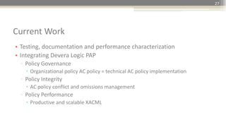 • Testing, documentation and performance characterization
• Integrating Devera Logic PAP
▫ Policy Governance
 Organizational policy AC policy = technical AC policy implementation
▫ Policy Integrity
 AC policy conflict and omissions management
▫ Policy Performance
 Productive and scalable XACML
Current Work
27
 