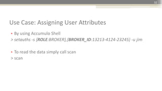 32
• By using Accumulo Shell
> setauths -s {ROLE:BROKER},{BROKER_ID:13213-4124-23245} -u jim
• To read the data simply call scan
> scan
Use Case: Assigning User Attributes
 