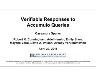 Verifiable Responses to
Accumulo Queries
Cassandra Sparks
Robert K. Cunningham, Ariel Hamlin, Emily Shen,
Mayank Varia, David A. Wilson, Arkady Yerukhimovich
April 29, 2015
This work is sponsored by the Department of Defense under Air Force Contract FA8721-05-C-002. Opinions, interpretations, recommendations
and conclusions are those of the authors and are not necessarily endorsed by the United States Government.
 