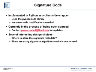 Verifiable Queries - 11
CS 04/29/15
Signature Code
• Implemented in Python as a client-side wrapper
– Uses the pyaccumulo library
– No server-side modifications needed
• Currently in the process of being open-sourced
– Contact pace-contact@ll.mit.edu for updates
• Several interesting design choices:
– Where to store the signature metadata?
– There are many signature algorithms—which one to use?
 