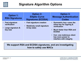 Verifiable Queries - 13
CS 04/29/15
Signature Algorithm Options
We support RSA and ECDSA signatures, and are investigating
how to safely use MACs
Option 1:
RSA Signatures
Option 2:
Elliptic Curve
Signatures (ECDSA)
Option 3:
Message Authentication
Codes
• Fast signature
verification
• Large signature &
key size
• Fast signature creation
• Relatively small signature
& key sizes
• Symmetric key---uses the
same key for signing &
verification
• Much faster than RSA and
ECDSA
• Con: one malicious client
has more power to
interfere with integrity
 
