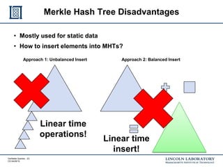 Verifiable Queries - 23
CS 04/29/15
Merkle Hash Tree Disadvantages
• Mostly used for static data
• How to insert elements into MHTs?
Approach 1: Unbalanced Insert Approach 2: Balanced Insert
Linear time
operations!
Linear time
insert!
 
