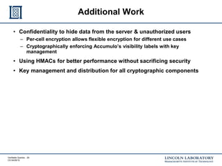 Verifiable Queries - 26
CS 04/29/15
Additional Work
• Confidentiality to hide data from the server & unauthorized users
– Per-cell encryption allows flexible encryption for different use cases
– Cryptographically enforcing Accumulo’s visibility labels with key
management
• Using HMACs for better performance without sacrificing security
• Key management and distribution for all cryptographic components
 