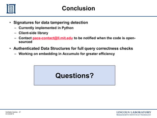 Verifiable Queries - 27
CS 04/29/15
Conclusion
• Signatures for data tampering detection
– Currently implemented in Python
– Client-side library
– Contact pace-contact@ll.mit.edu to be notified when the code is open-
sourced
• Authenticated Data Structures for full query correctness checks
– Working on embedding in Accumulo for greater efficiency
Questions?
 