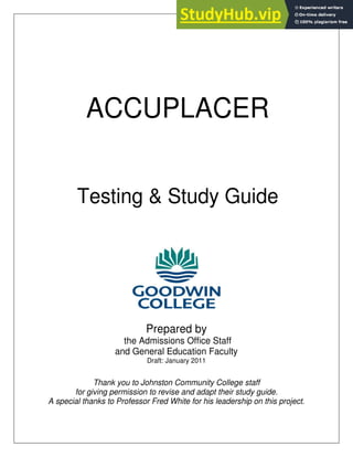 ACCUPLACER
Testing & Study Guide
Prepared by
the Admissions Office Staff
and General Education Faculty
Draft: January 2011
Thank you to Johnston Community College staff
for giving permission to revise and adapt their study guide.
A special thanks to Professor Fred White for his leadership on this project.
 