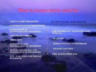 CIRCULATORY DISORDERS
GASTROINTESTINAL DISORDERS
GYNECOLOIGAL/
GENITOURINARY DISORDERS
IMMUNE DISORDERS
ADDICTION
EMOTIONALAND
PSYCHOLOGICAL DISORDERS
MUSCULOSKELETALAND
NEUROLOGICAL DISORDERS
EYE , EAR, NOSE AND THROAT
DISORDERS
ACUPUNCTURE ALSO TREATS
CHEMOTHERAPY / RADIATION SIDE
EFFECTS
DIABETES
DERMATOLOGICAL DISORDERS
WEIGHT CONTROL
THE AGING PROCESS
 