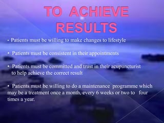 • Patients must be willing to make changes to lifestyle
• Patients must be consistent in their appointments
• Patients must be committed and trust in their acupuncturist
to help achieve the correct result
• Patients must be willing to do a maintenance programme which
may be a treatment once a month, every 6 weeks or two to four
times a year.
 