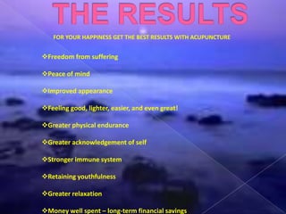 FOR YOUR HAPPINESS GET THE BEST RESULTS WITH ACUPUNCTURE
Freedom from suffering
Peace of mind
Improved appearance
Feeling good, lighter, easier, and even great!
Greater physical endurance
Greater acknowledgement of self
Stronger immune system
Retaining youthfulness
Greater relaxation
Money well spent – long-term financial savings
 