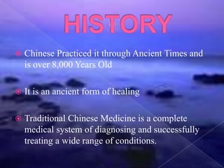  Chinese Practiced it through Ancient Times and
is over 8,000 Years Old
 It is an ancient form of healing
 Traditional Chinese Medicine is a complete
medical system of diagnosing and successfully
treating a wide range of conditions.
 
