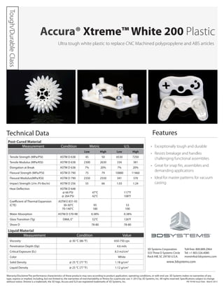 Ultra tough white plastic to replace CNC Machined polypropylene and ABS articles
•	 Exceptionally tough and durable           
•	 Resists breakage and handles
challenging functional assemblies  
•	 Great for snap fits, assemblies and
demanding applications
•	 Ideal for master patterns for vacuum
casting
Accura® Xtreme™ White 200 Plastic
Technical Data
Post-Cured Material
Low High Low High
Tensile Strength (MPa/PSI) ASTM D 638 45 50 6530 7250
Tensile Modulus (MPa/KSI) ASTM D 638 2300 2630 334 381
Elongation at Break ASTM D 638 7% 20% 7% 20%
Flexural Strength (MPa/PSI) ASTM D 790 75 79 10880 11460
Flexural Modulus(MPa/KSI) ASTM D 790 2350 2550 341 370
Impact Strength (J/m /Ft-lbs/in) ASTM D 256 55 66 1.03 1.24
Heat Deflection ASTM D 648
@ 66 PSI
@ 264 PSI
47°C
42°C
117°F
108°F
Coefficient of Thermal Expansion
(CTE)
ASTM E 831-93
30-50°C
70-140°C
95
180
53
100
Water Absorption ASTM D 570-98 0.38% 0.38%
Glass Transition (Tg) DMA, E” 52°C 126°F
Shore D 78-80 78-80
Liquid Material
Viscosity @ 30 °C (86 °F) 650-750 cps
Penetration Depth (Dp) 4.6 mils
Critical Exposure (Ec) 8.3 mJ/cm2
Color White
Solid Density @ 25 °C (77 °F) 1.18 g/cm3
Liquid Density @ 25 °C (77 °F) 1.12 g/cm3
Measurement Condition Value
3D Systems Corporation
333 Three D Systems Circle
Rock Hill, SC 29730 U.S.A.
Features
Toll-free: 800.889.2964
Tel: +1 803.326.4080
moreinfo@3dsystems.com
www.3dsystems.com
Warranty/DisclaimerThe performance characteristics of these products may vary according to product application, operating conditions, or with end use. 3D Systems makes no warranties of any
type, express or implied, including, but not limited to, the warranties of merchantability or fitness for a particular use. © 2013 by 3D Systems, Inc. All rights reserved. Specifications subject to change
without notice. Xtreme is a trademark, the 3D logo, Accura and SLA are registered trademarks of 3D Systems, Inc.
Measurement Condition Metric U.S.
PN 70740 Issue Date - March 2013
Tough/Durable
Class
 