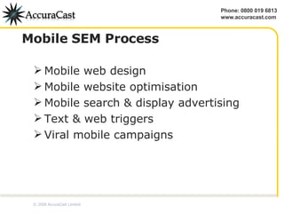 Mobile SEM Process Mobile web design Mobile website optimisation Mobile search & display advertising Text & web triggers Viral mobile campaigns © 2008 AccuraCast Limited 