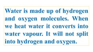 Water is made up of hydrogen
and oxygen molecules. When
we heat water it converts into
water vapour. It will not split
into hydrogen and oxygen.
 