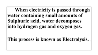 When electricity is passed through
water containing small amounts of
Sulphuric acid, water decomposes
into hydrogen gas and oxygen gas.
This process is known as Electrolysis.
 