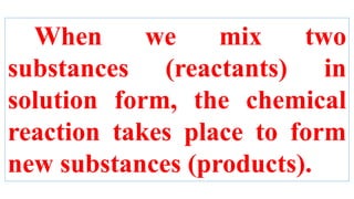 When we mix two
substances (reactants) in
solution form, the chemical
reaction takes place to form
new substances (products).
 