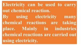 Electricity can be used to carry
out chemical reaction.
By using electricity many
chemical reactions are taking
place. Mainly in industries
chemical reactions are carried out
using electricity.
 