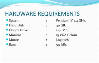 HARDWARE REQUIREMENTS 
System : Pentium IV 2.4 GHz. 
Hard Disk : 40 GB. 
Floppy Drive : 1.44 Mb. 
Monitor : 15 VGA Colour. 
Mouse : Logitech. 
Ram : 512 Mb. 
 