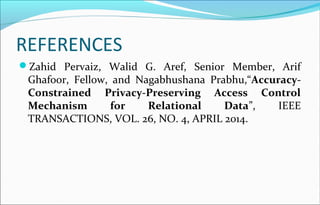 REFERENCES 
Zahid Pervaiz, Walid G. Aref, Senior Member, Arif 
Ghafoor, Fellow, and Nagabhushana Prabhu,“Accuracy- 
Constrained Privacy-Preserving Access Control 
Mechanism for Relational Data”, IEEE 
TRANSACTIONS, VOL. 26, NO. 4, APRIL 2014. 
 