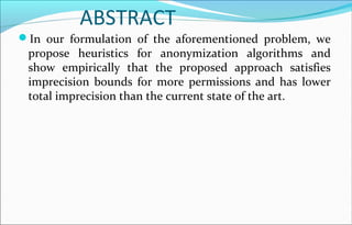 ABSTRACT 
In our formulation of the aforementioned problem, we 
propose heuristics for anonymization algorithms and 
show empirically that the proposed approach satisfies 
imprecision bounds for more permissions and has lower 
total imprecision than the current state of the art. 
 