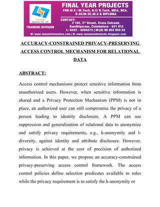 ACCURACY-CONSTRAINED PRIVACY-PRESERVING 
ACCESS CONTROL MECHANISM FOR RELATIONAL 
DATA 
ABSTRACT: 
Access control mechanisms protect sensitive information from 
unauthorized users. However, when sensitive information is 
shared and a Privacy Protection Mechanism (PPM) is not in 
place, an authorized user can still compromise the privacy of a 
person leading to identity disclosure. A PPM can use 
suppression and generalization of relational data to anonymize 
and satisfy privacy requirements, e.g., k-anonymity and l-diversity, 
against identity and attribute disclosure. However, 
privacy is achieved at the cost of precision of authorized 
information. In this paper, we propose an accuracy-constrained 
privacy-preserving access control framework. The access 
control policies define selection predicates available to roles 
while the privacy requirement is to satisfy the k-anonymity or 
 