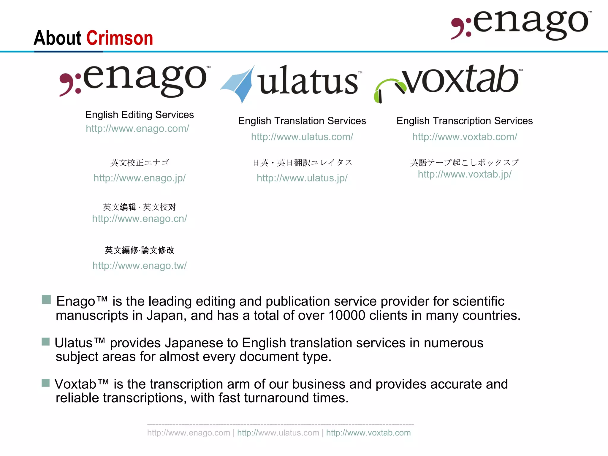 About  Crimson Enago ™  is the leading editing and publication service provider for scientific  manuscripts in Japan, and has a total of over 10000 clients in many countries. Ulatus™ provides Japanese to English translation services in numerous  subject areas  for almost every document type. Voxtab™ is the transcription arm of our business and provides accurate and reliable transcriptions, with fast turnaround times.  英文编辑 · 英文校对 http:// www.enago.cn / 英文編修‧論文修改 http:// www.enago.tw / 英語テープ起こしボックスブ http:// www.voxtab.jp / 日英・英日翻訳ユレイタス http:// www.ulatus.jp / 英文校正エナゴ http:// www.enago.jp / English Transcription Services http:// www.voxtab.com / English Translation Services http:// www.ulatus.com / English Editing Services http:// www.enago.com /   