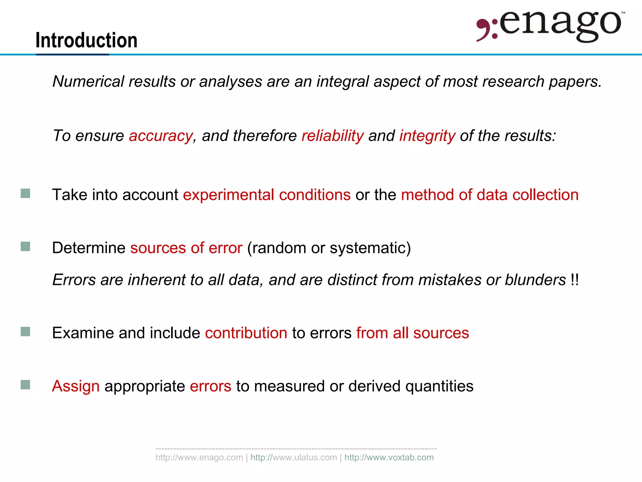 Introduction Numerical results or analyses are an integral aspect of most research papers. To ensure  accuracy , and therefore  reliability  and  integrity  of the results: Take into account  experimental conditions  or the  method of data collection Determine  sources of error  (random or systematic) Errors are inherent to all data, and are distinct from mistakes or blunders  !! Examine and include  contribution  to errors  from all sources Assign  appropriate  errors  to measured or derived quantities 
