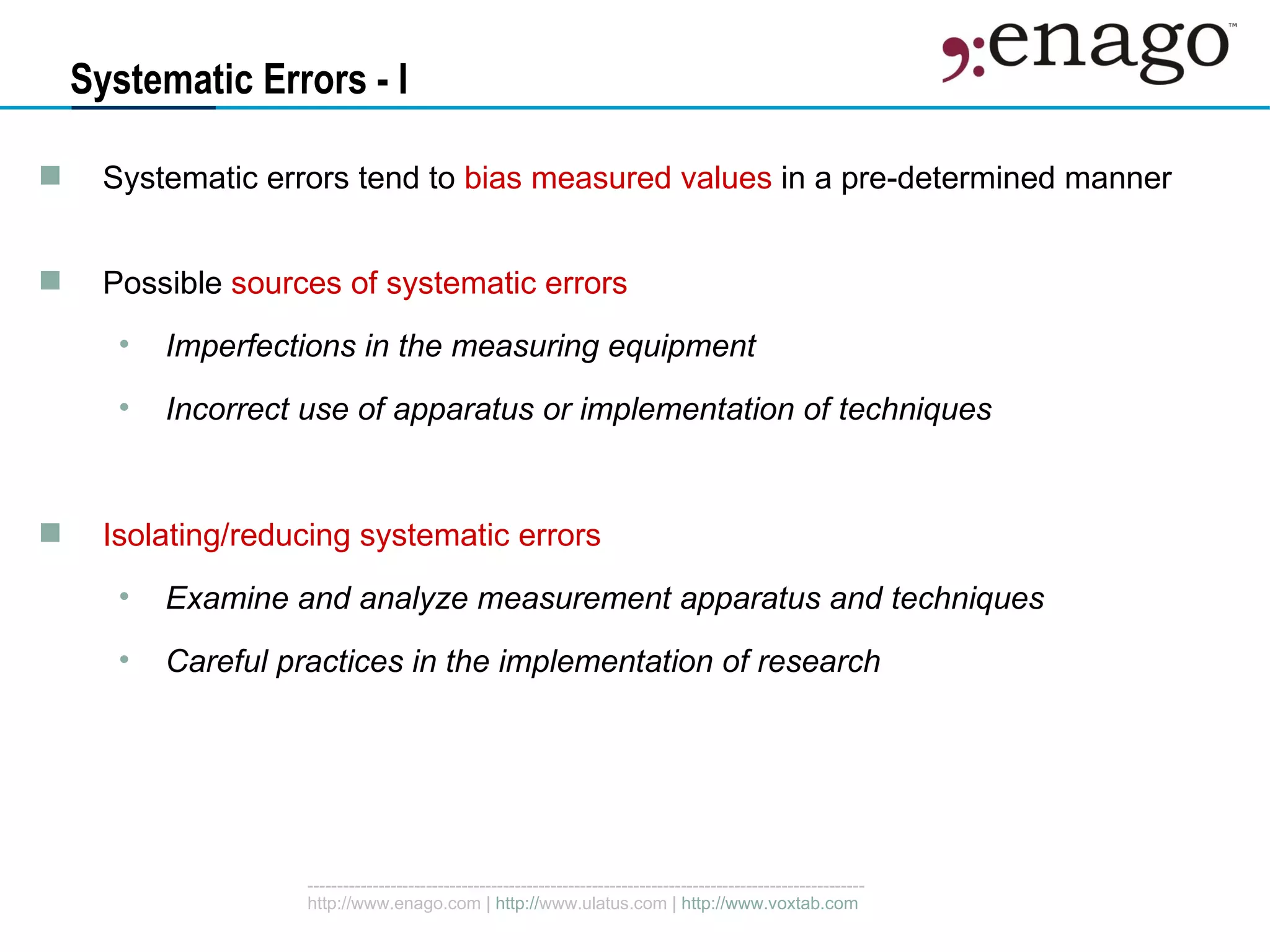Systematic Errors - I Systematic errors tend to  bias measured values  in a pre-determined manner Possible  sources of systematic errors Imperfections in the measuring equipment Incorrect use of apparatus or implementation of techniques Isolating/reducing systematic errors Examine and analyze measurement apparatus and techniques Careful practices in the implementation of research 