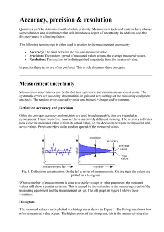 Accuracy, precision & resolution
Quantities can't be determined with absolute certainty. Measurement tools and systems have always
some tolerance and disturbances that will introduce a degree of uncertainty. In addition, also the
distinctiveness is a limiting factor.
The following terminology is often used in relation to the measurement uncertainty:
 Accuracy: The error between the real and measured value.
 Precision: The random spread of measured values around the average measured values.
 Resolution: The smallest to be distinguished magnitude from the measured value.
In practice these terms are often confused. This article discusses these concepts.
Measurement uncertainty
Measurement uncertainties can be divided into systematic and random measurement errors. The
systematic errors are caused by abnormalities in gain and zero settings of the measuring equipment
and tools. The random errors caused by noise and induced voltages and/or currents.
Definition accuracy and precision
Often the concepts accuracy and precision are used interchangeably; they are regarded as
synonymous. These two terms, however, have an entirely different meaning. The accuracy indicates
how close the measured value is from its actual value, i.e. the deviation between the measured and
actual values. Precision refers to the random spread of the measured values.
Fig. 1: Definitions uncertainties. On the left a series of measurements. On the right the values are
plotted in a histogram.
When a number of measurements is done to a stable voltage or other parameter, the measured
values will show a certain variation. This is caused by thermal noise in the measuring circuit of the
measuring equipment and the measurement set-up. The left graph in Figure 1 shows these
variations.
Histogram
The measured values can be plotted in a histogram as shown in Figure 1. The histogram shows how
often a measured value occurs. The highest point of the histogram, this is the measured value that
 