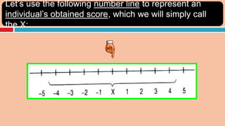Let’s use the following number line to represent an
individual’s obtained score, which we will simply call
the X:
 