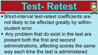Test- Retest
 Short-interval test-retest coefficients are
not likely to be affected greatly by within-
student error.
 Any problem that do exist in the test are
present both the first and second
administrations, affecting scores the same
way each time the test is administered.
 