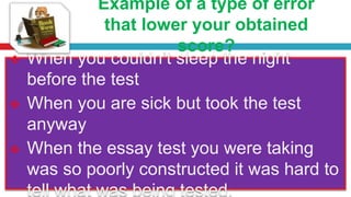 Example of a type of error
that lower your obtained
score?
 When you couldn’t sleep the night
before the test
 When you are sick but took the test
anyway
 When the essay test you were taking
was so poorly constructed it was hard to
tell what was being tested.
 