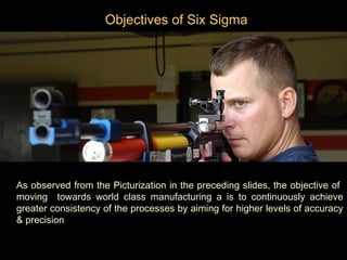 Objectives of Six Sigma




As observed from the Picturization in the preceding slides, the objective of
moving towards world class manufacturing a is to continuously achieve
greater consistency of the processes by aiming for higher levels of accuracy
& precision
 