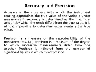 Accuracy and Precision
Accuracy is the closeness with which the instrument
reading approaches the true value of the variable under
measurement. Accuracy is determined as the maximum
amount by which the result differs from the true value. It is
almost impossible to determine experimentally the true
value.
Precision is a measure of the reproducibility of the
measurements, i.e., precision is a measure of the degree
to which successive measurements differ from one
another. Precision is indicated from the number of
significant figures in which it is expressed
 
