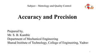 1
Prepared by,
Mr. S. B. Kamble
Department of Mechanical Engineering
Sharad Institute of Technology, College of Engineering, Yadrav
Accuracy and Precision
Subject – Metrology and Quality Control
 