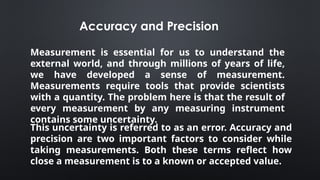 This uncertainty is referred to as an error. Accuracy and
precision are two important factors to consider while
taking measurements. Both these terms reflect how
close a measurement is to a known or accepted value.
Measurement is essential for us to understand the
external world, and through millions of years of life,
we have developed a sense of measurement.
Measurements require tools that provide scientists
with a quantity. The problem here is that the result of
every measurement by any measuring instrument
contains some uncertainty.
Accuracy and Precision
 
