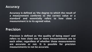 Accuracy
Accuracy is defined as ‘the degree to which the result of
a measurement conforms to the correct value or a
standard’ and essentially refers to how close a
measurement is to its agreed value.
Precision
Precision is defined as ‘the quality of being exact’ and
refers to how close two or more measurements are to
each other, regardless of whether those measurements
are accurate or not. It is possible for precision
measurements to not be accurate.
 