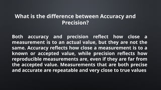 What is the difference between Accuracy and
Precision?
Both accuracy and precision reflect how close a
measurement is to an actual value, but they are not the
same. Accuracy reflects how close a measurement is to a
known or accepted value, while precision reflects how
reproducible measurements are, even if they are far from
the accepted value. Measurements that are both precise
and accurate are repeatable and very close to true values.
 