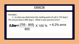 ERROR
Examples
1. In class you determine the melting point of salt is 755 deg C.
The actual value is 805 deg C. What is your percent error?
 