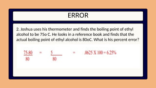 ERROR
2. Joshua uses his thermometer and finds the boiling point of ethyl
alcohol to be 75o C. He looks in a reference book and finds that the
actual boiling point of ethyl alcohol is 80oC. What is his percent error?
 