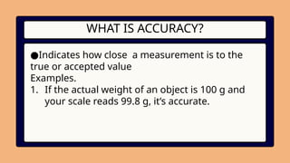 WHAT IS ACCURACY?
●Indicates how close a measurement is to the
true or accepted value
Examples.
1. If the actual weight of an object is 100 g and
your scale reads 99.8 g, it’s accurate.
 
